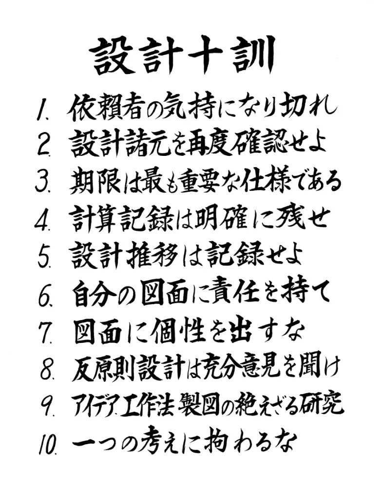 設計十訓 1.依頼者の気持になり切れ 2.設計諸元を再度確認せよ 3.期限は最も重要な仕様である 4.計算記録は明確に残せ 5.設計推移は記録せよ 6.自分の図面に責任を持て 7.図面に個性を出すな 8.反原則設計は充分意見を聞け 9.アイデア、工作法製図の絶えざる研究 10.一つの考えに拘わるな