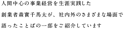 人間中心の事業経営を生涯実践した創業者森實千馬太が、社内外のさまざまな場面で語ったことばの一部をご紹介しています